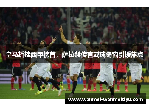 皇马折桂西甲榜首，萨拉赫传言或成冬窗引援焦点
