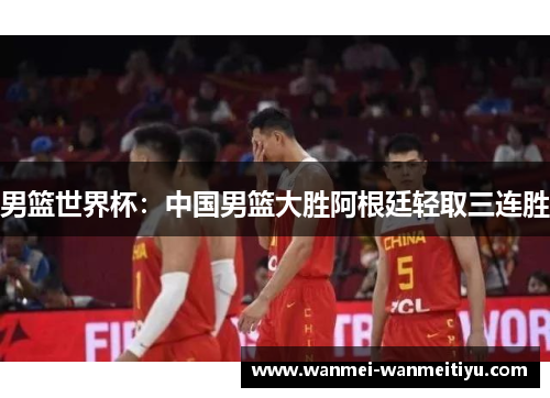 男篮世界杯：中国男篮大胜阿根廷轻取三连胜