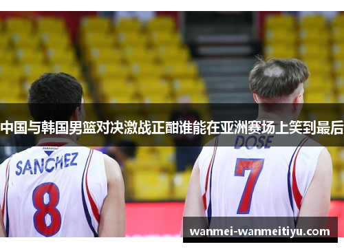中国与韩国男篮对决激战正酣谁能在亚洲赛场上笑到最后