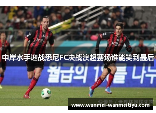 中岸水手迎战悉尼FC决战澳超赛场谁能笑到最后