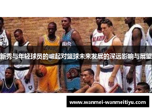 新秀与年轻球员的崛起对篮球未来发展的深远影响与展望