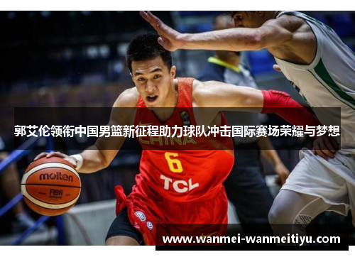 郭艾伦领衔中国男篮新征程助力球队冲击国际赛场荣耀与梦想