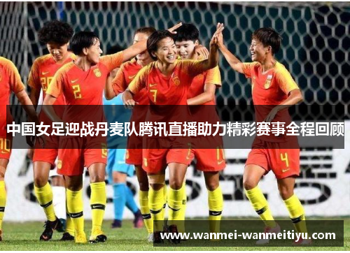 中国女足迎战丹麦队腾讯直播助力精彩赛事全程回顾